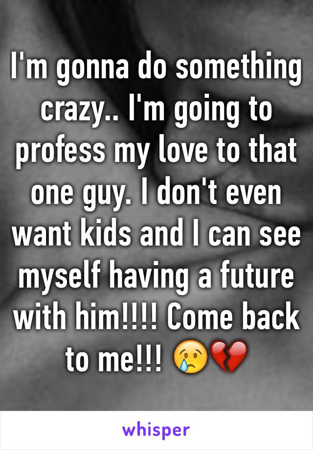 I'm gonna do something crazy.. I'm going to profess my love to that one guy. I don't even want kids and I can see myself having a future with him!!!! Come back to me!!! 😢💔