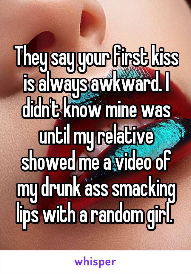 They say your first kiss is always awkward. I didn't know mine was until my relative showed me a video of my drunk ass smacking lips with a random girl. 