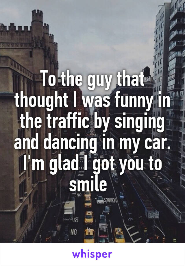 To the guy that thought I was funny in the traffic by singing and dancing in my car. I'm glad I got you to smile  