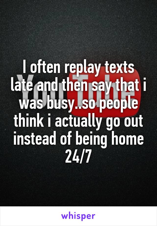 I often replay texts late and then say that i was busy..so people think i actually go out instead of being home 24/7