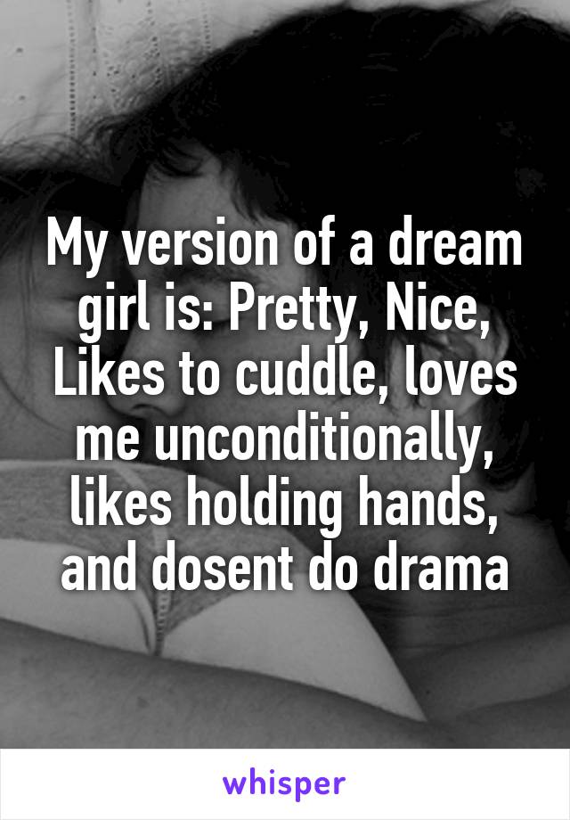 My version of a dream girl is: Pretty, Nice, Likes to cuddle, loves me unconditionally, likes holding hands, and dosent do drama