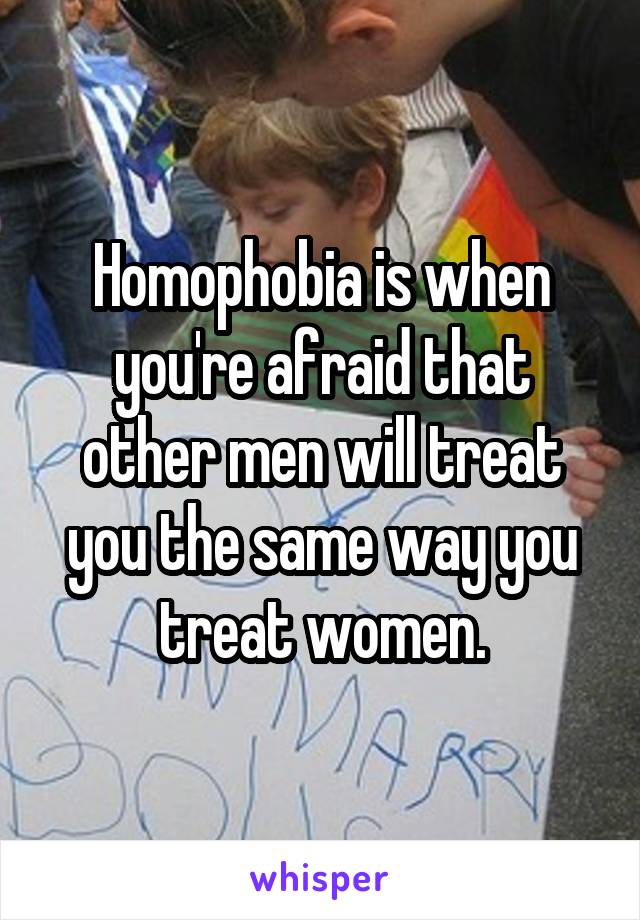 Homophobia is when you're afraid that other men will treat you the same way you treat women.