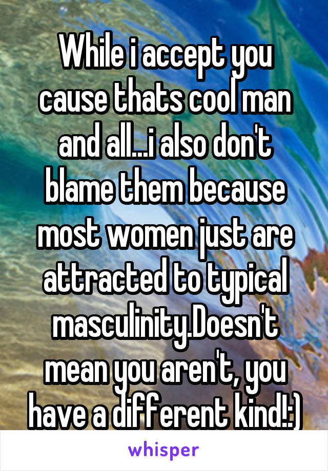 While i accept you cause thats cool man and all...i also don't blame them because most women just are attracted to typical masculinity.Doesn't mean you aren't, you have a different kind!:)