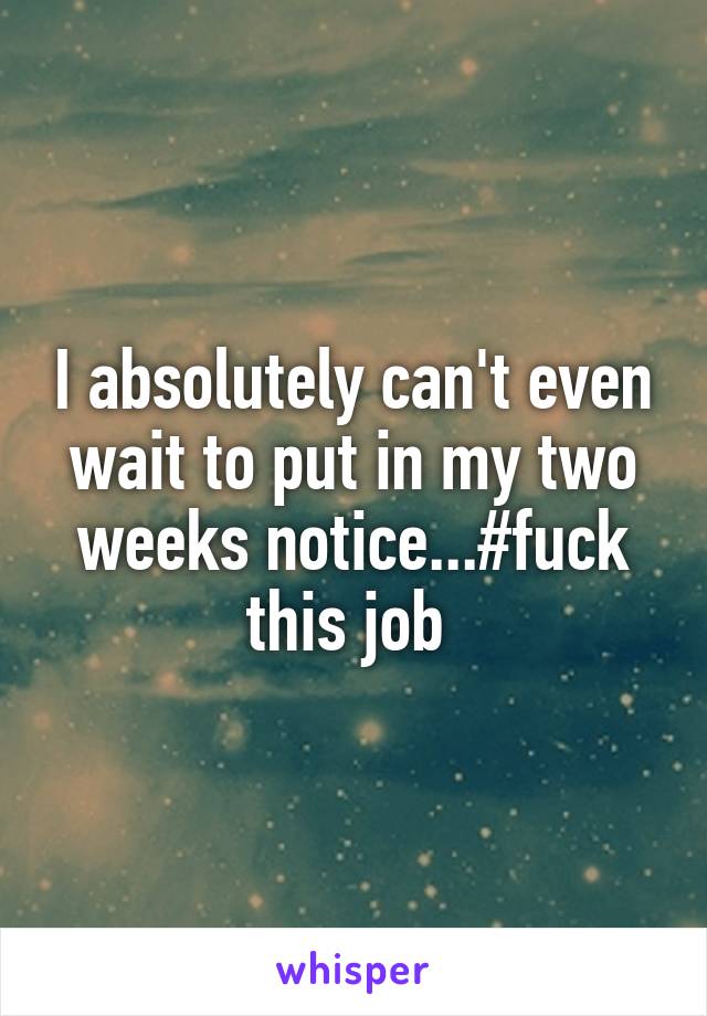 I absolutely can't even wait to put in my two weeks notice...#fuck this job 