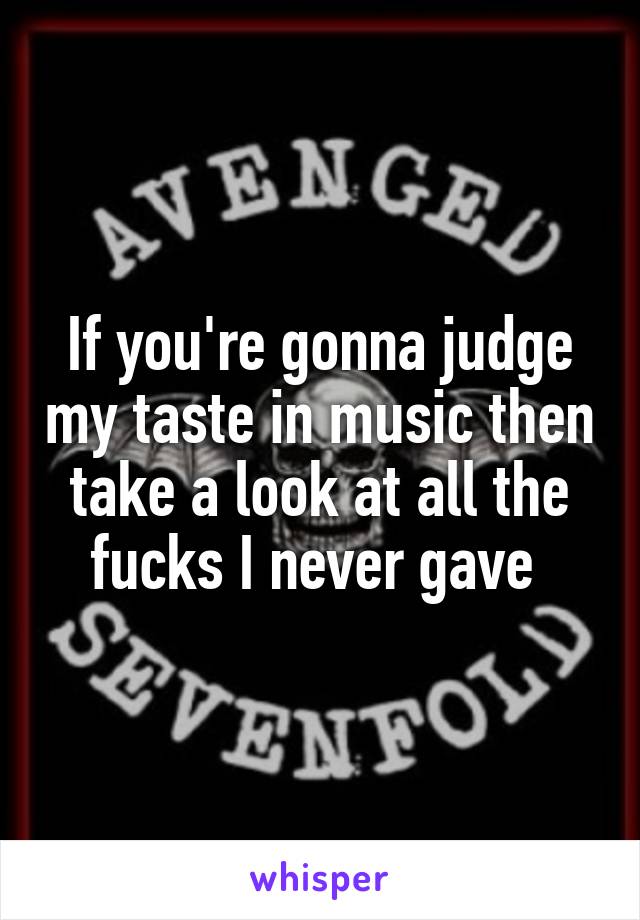 If you're gonna judge my taste in music then take a look at all the fucks I never gave 