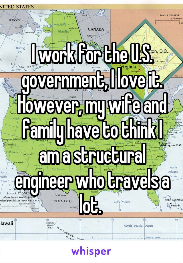 I work for the U.S. government, I love it. However, my wife and family have to think I am a structural engineer who travels a lot. 