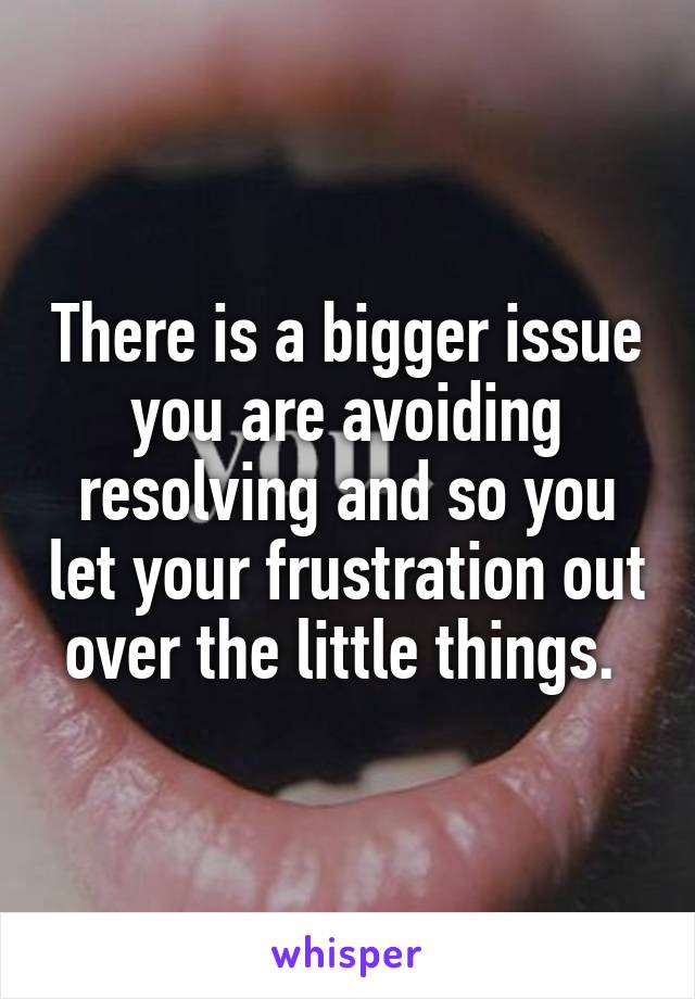 There is a bigger issue you are avoiding resolving and so you let your frustration out over the little things. 