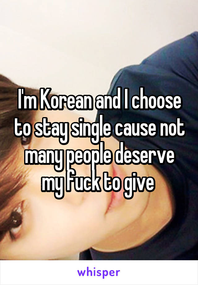 I'm Korean and I choose to stay single cause not many people deserve my fuck to give 