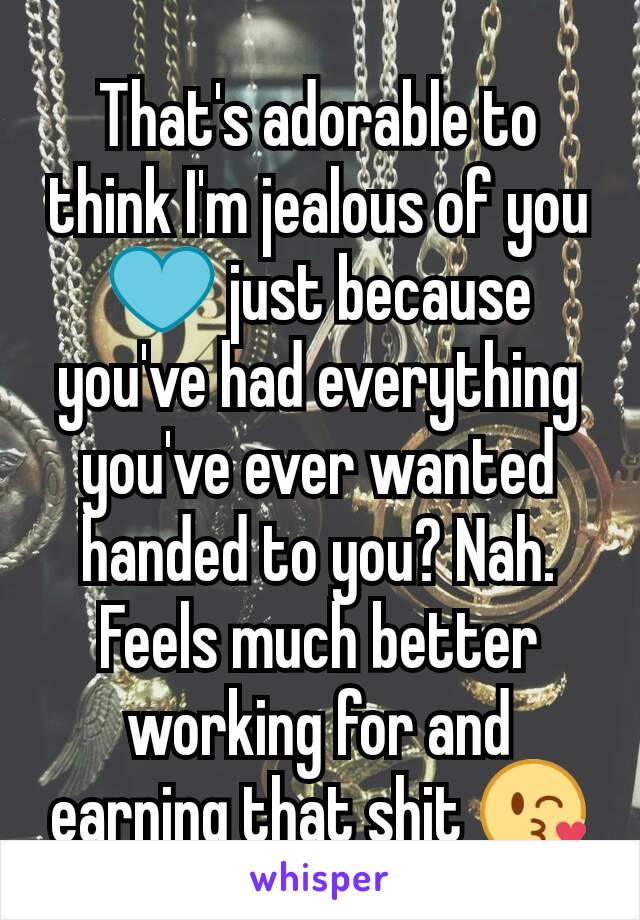 That's adorable to think I'm jealous of you💙 just because you've had everything you've ever wanted handed to you? Nah. Feels much better working for and earning that shit 😘