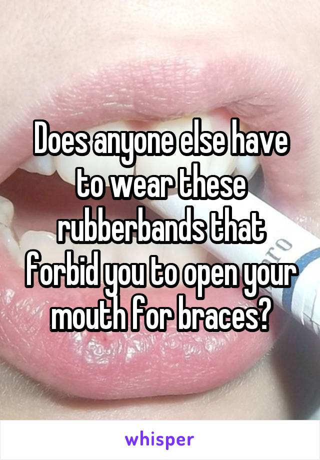 Does anyone else have to wear these rubberbands that forbid you to open your mouth for braces?