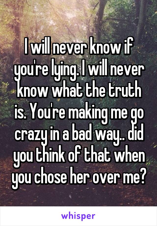 I will never know if you're lying. I will never know what the truth is. You're making me go crazy in a bad way.. did you think of that when you chose her over me?