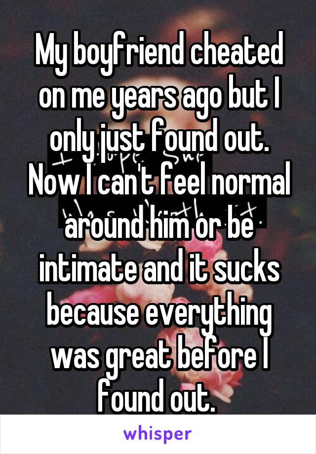 My boyfriend cheated on me years ago but I only just found out. Now I can't feel normal around him or be intimate and it sucks because everything was great before I found out. 