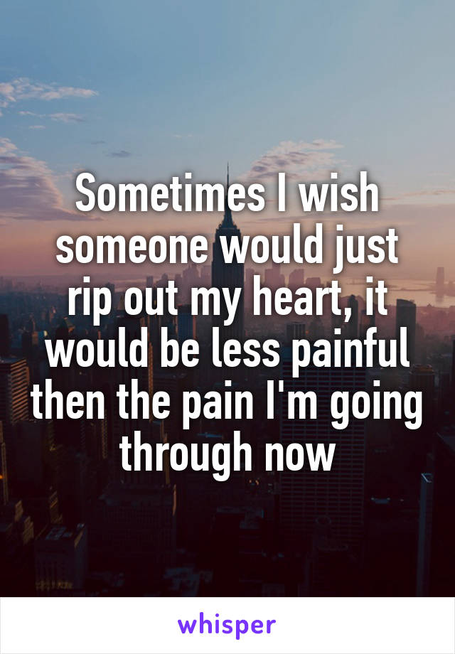 Sometimes I wish someone would just rip out my heart, it would be less painful then the pain I'm going through now