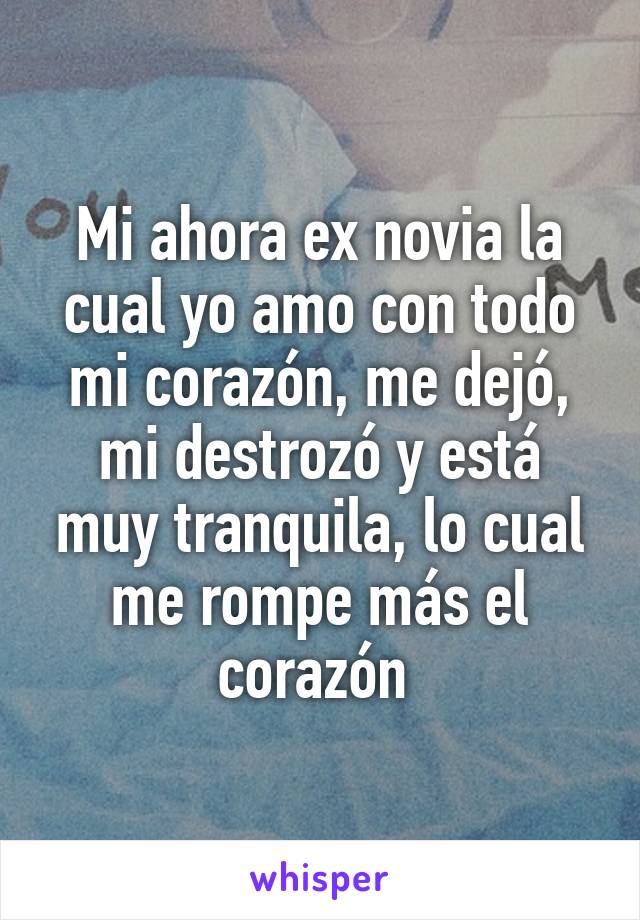 Mi ahora ex novia la cual yo amo con todo mi corazón, me dejó, mi destrozó y está muy tranquila, lo cual me rompe más el corazón 