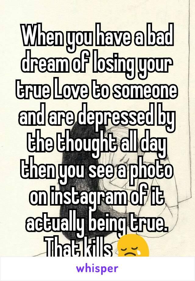 When you have a bad dream of losing your true Love to someone  and are depressed by the thought all day then you see a photo on instagram of it actually being true. That kills 😢