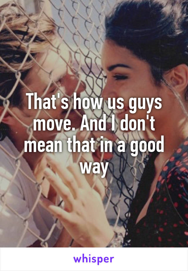 That's how us guys move. And I don't mean that in a good way