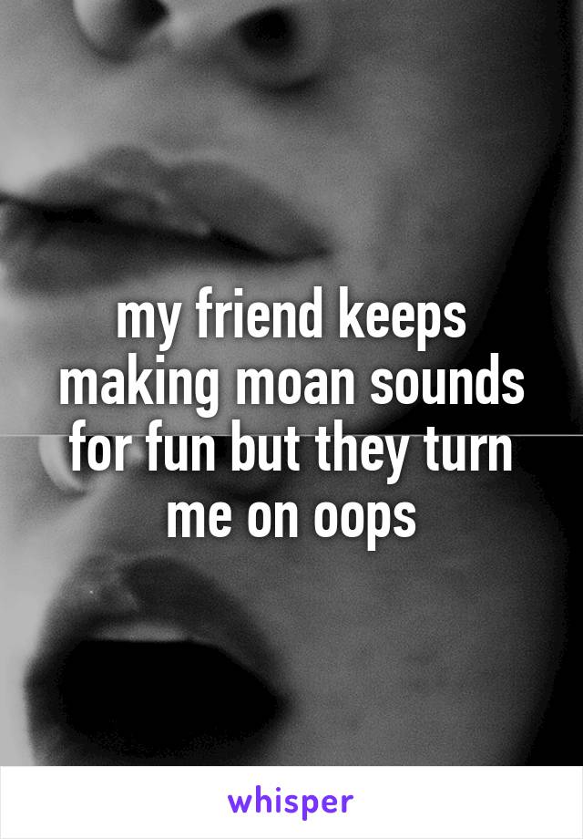 my friend keeps making moan sounds for fun but they turn me on oops