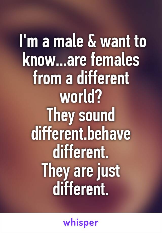  I'm a male & want to know...are females from a different world?
They sound different.behave different.
They are just different.