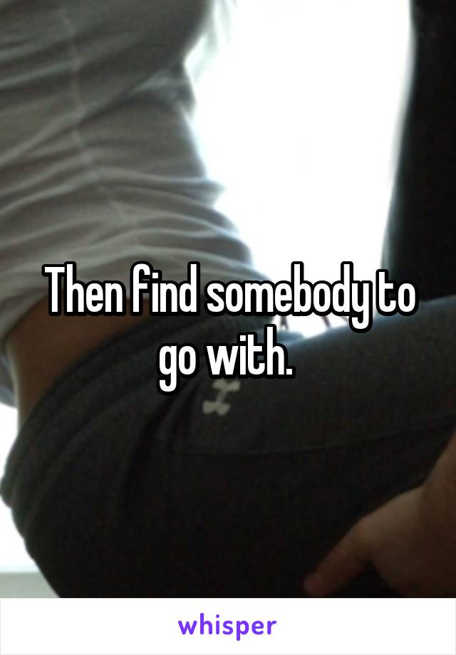 Then find somebody to go with. 