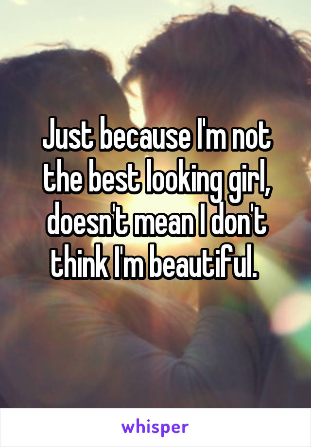 Just because I'm not the best looking girl, doesn't mean I don't think I'm beautiful. 
