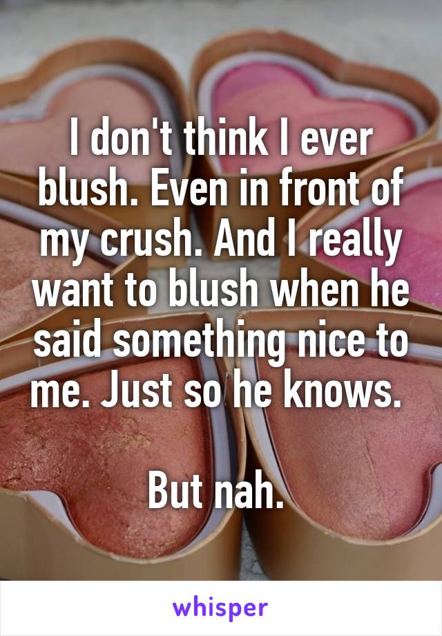 I don't think I ever blush. Even in front of my crush. And I really want to blush when he said something nice to me. Just so he knows. 

But nah. 