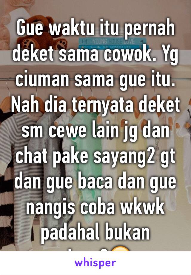 Gue waktu itu pernah deket sama cowok. Yg ciuman sama gue itu. Nah dia ternyata deket sm cewe lain jg dan chat pake sayang2 gt dan gue baca dan gue nangis coba wkwk padahal bukan siapa2😂