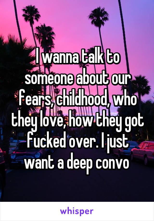 I wanna talk to someone about our fears, childhood, who they love, how they got fucked over. I just want a deep convo 