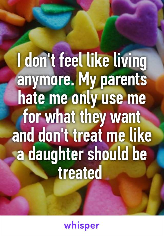 I don't feel like living anymore. My parents hate me only use me for what they want and don't treat me like a daughter should be treated 