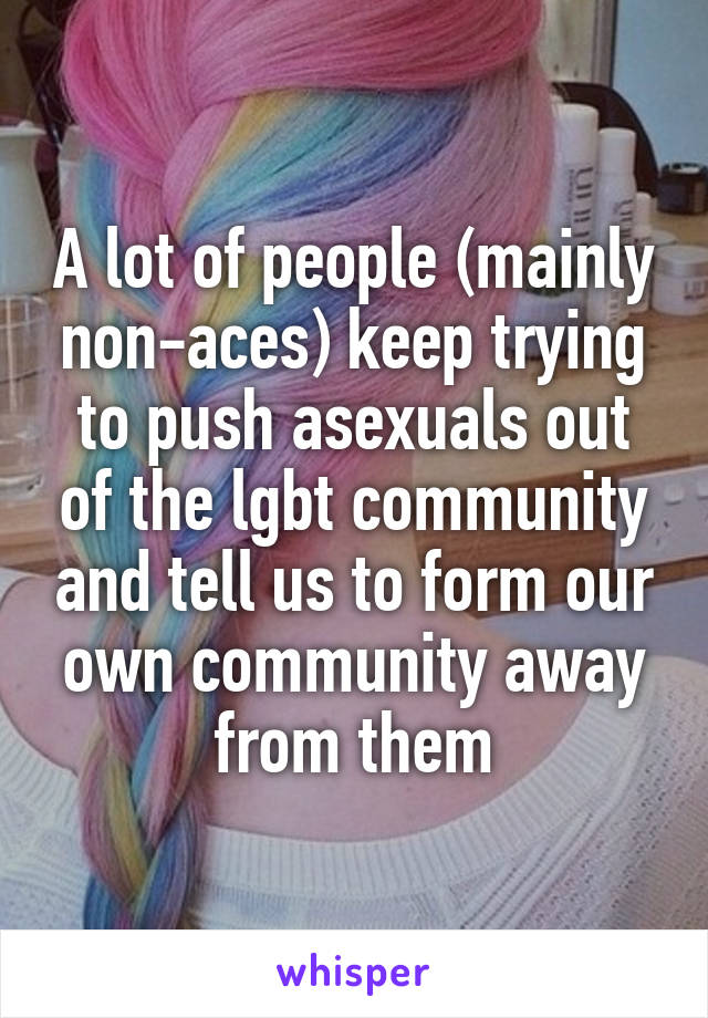 A lot of people (mainly non-aces) keep trying to push asexuals out of the lgbt community and tell us to form our own community away from them