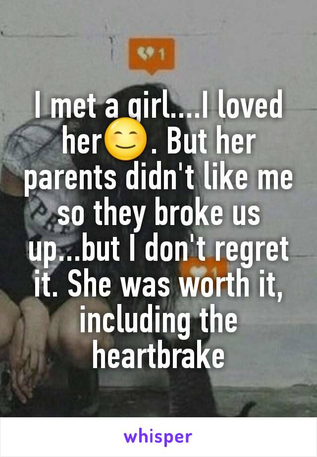 I met a girl....I loved her😊. But her parents didn't like me so they broke us up...but I don't regret it. She was worth it, including the heartbrake