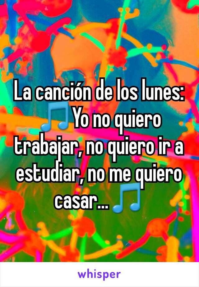 La canción de los lunes: 🎵Yo no quiero trabajar, no quiero ir a estudiar, no me quiero casar...🎵