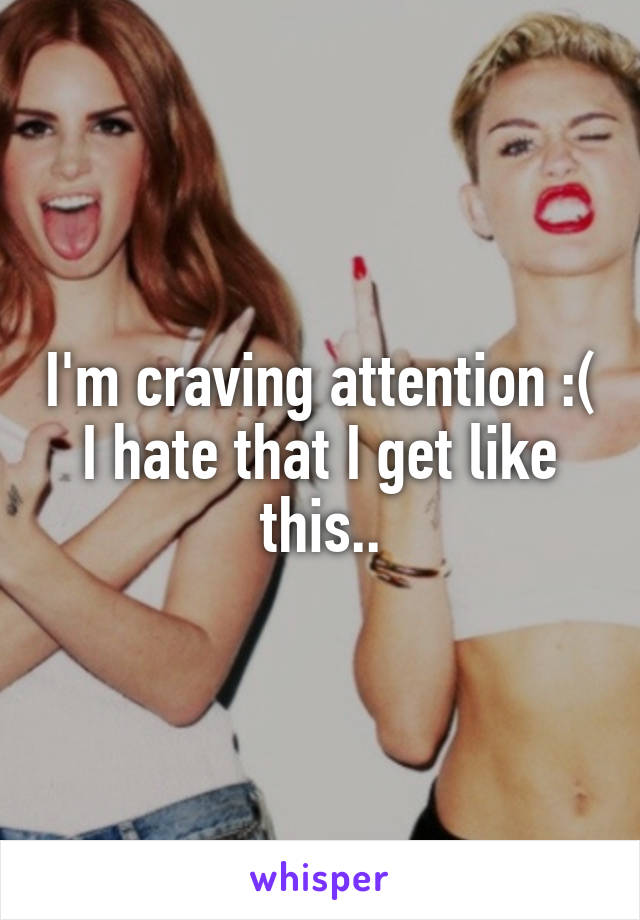 I'm craving attention :( I hate that I get like this..