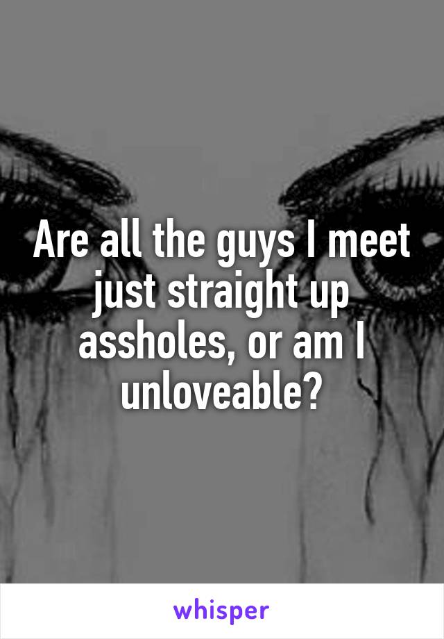 Are all the guys I meet just straight up assholes, or am I unloveable?