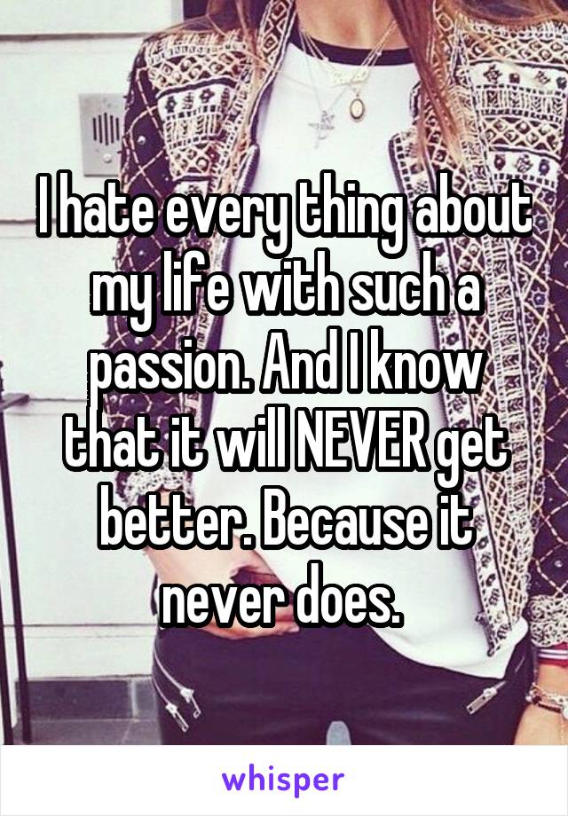 I hate every thing about my life with such a passion. And I know that it will NEVER get better. Because it never does. 