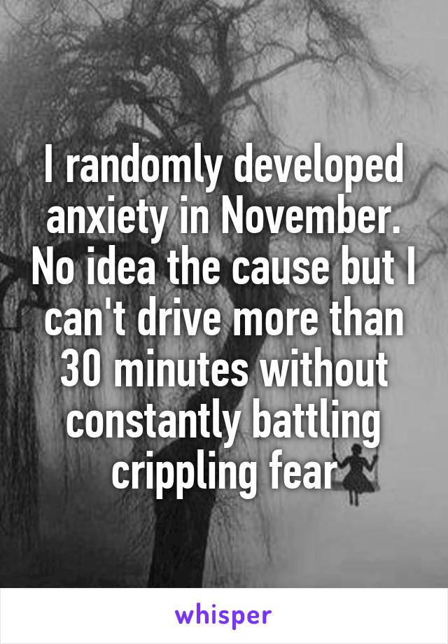 I randomly developed anxiety in November. No idea the cause but I can't drive more than 30 minutes without constantly battling crippling fear