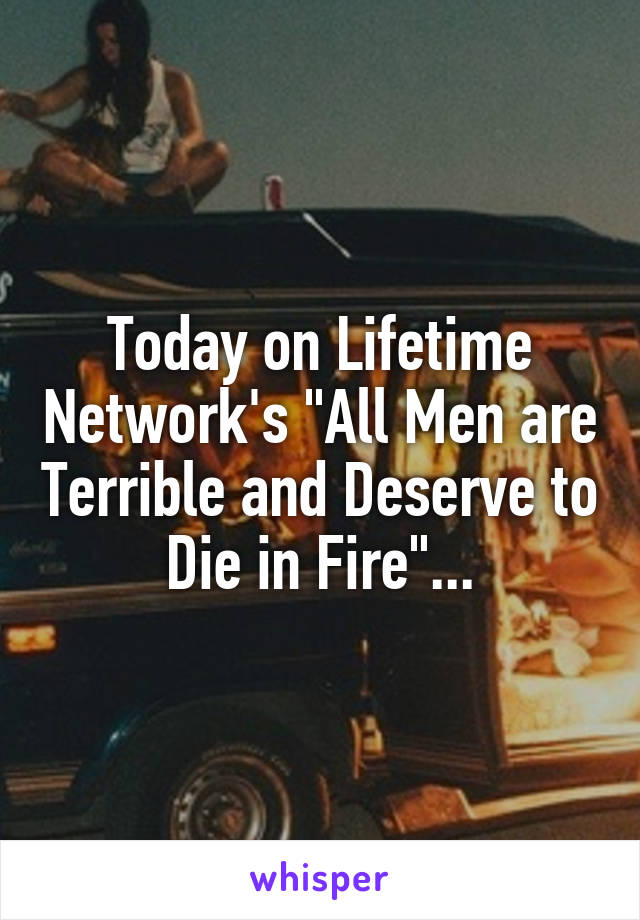 Today on Lifetime Network's "All Men are Terrible and Deserve to Die in Fire"...