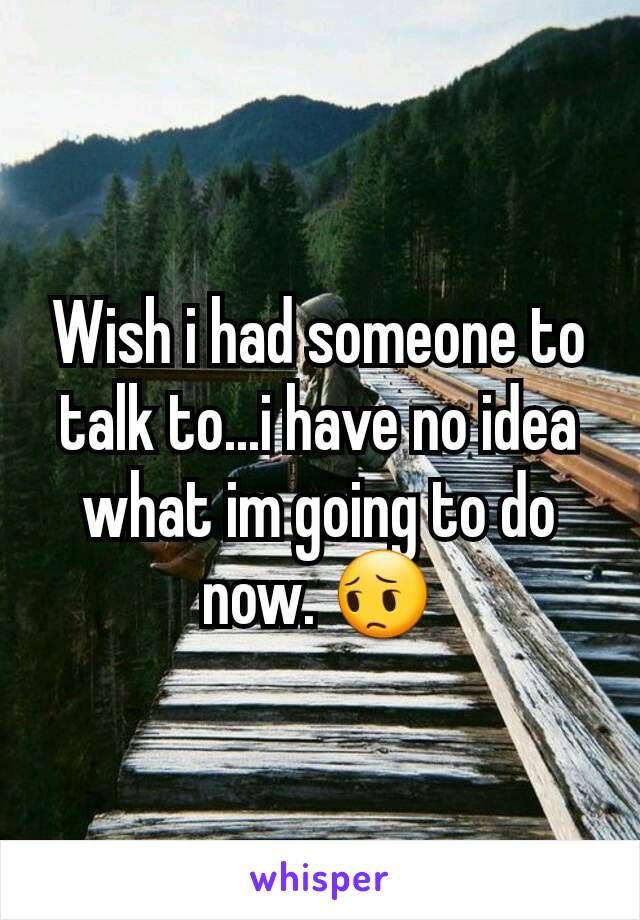 Wish i had someone to talk to...i have no idea what im going to do now. 😔