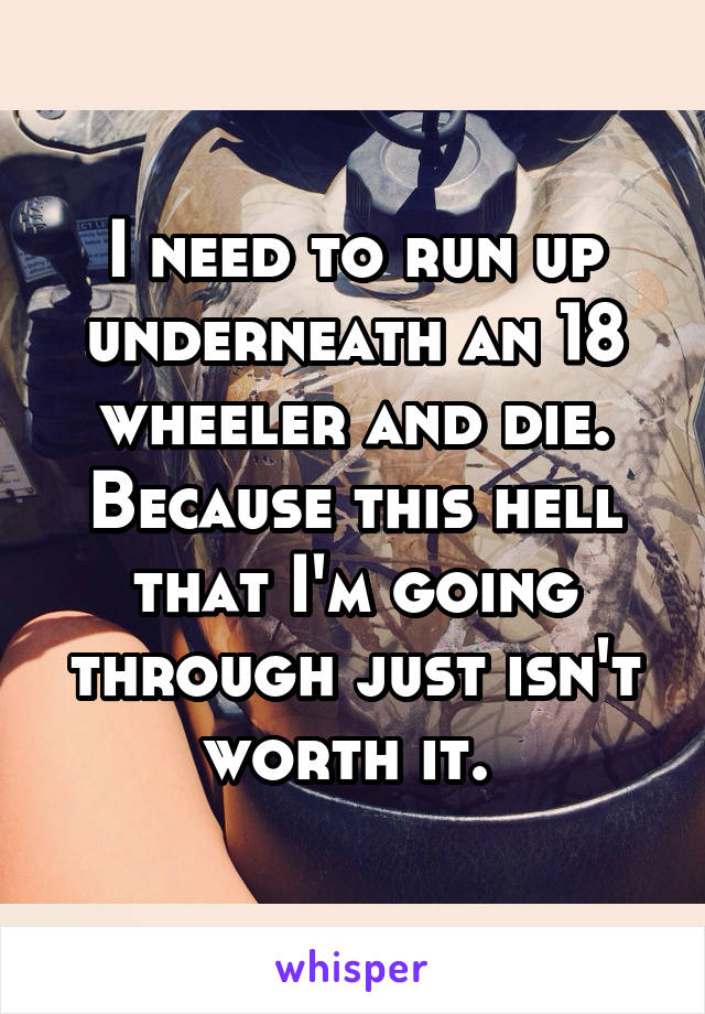 I need to run up underneath an 18 wheeler and die. Because this hell that I'm going through just isn't worth it. 