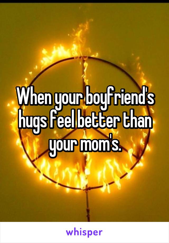 When your boyfriend's hugs feel better than your mom's.