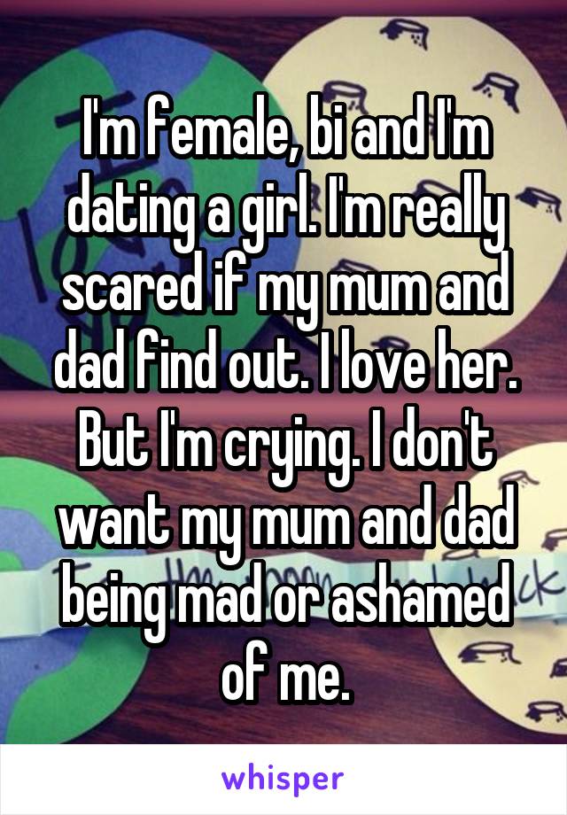 I'm female, bi and I'm dating a girl. I'm really scared if my mum and dad find out. I love her. But I'm crying. I don't want my mum and dad being mad or ashamed of me.