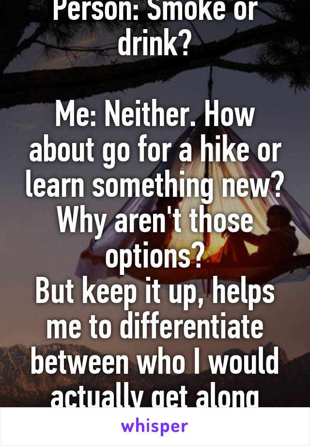 Person: Smoke or drink?

Me: Neither. How about go for a hike or learn something new? Why aren't those options?
But keep it up, helps me to differentiate between who I would actually get along with.