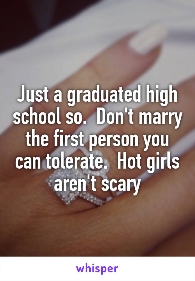 Just a graduated high school so.  Don't marry the first person you can tolerate.  Hot girls aren't scary