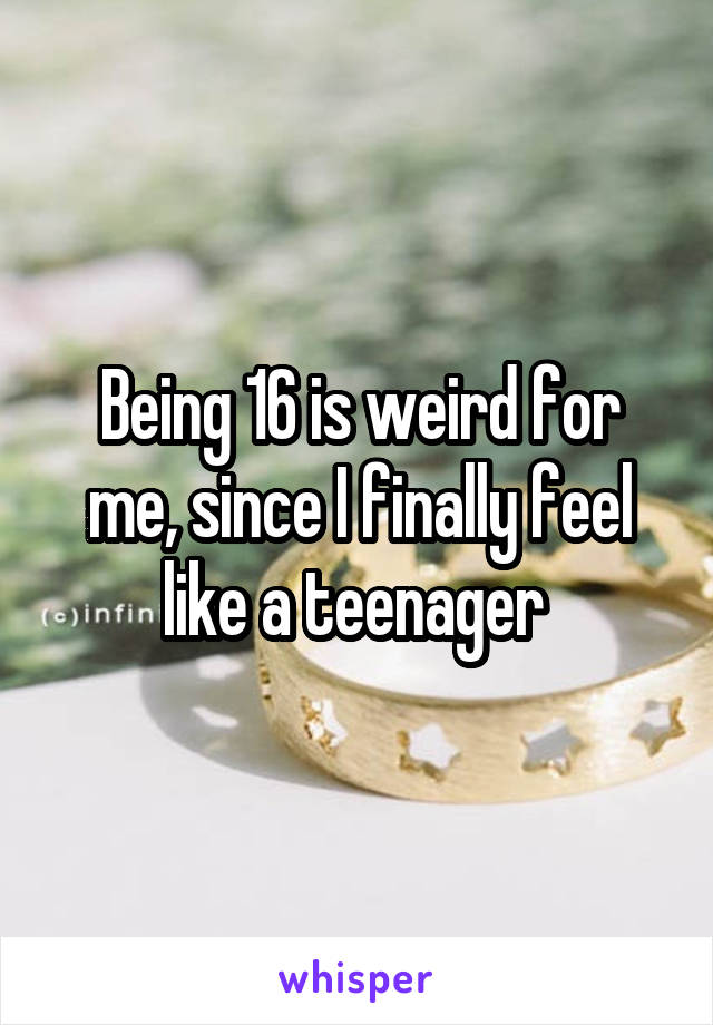 Being 16 is weird for me, since I finally feel like a teenager 