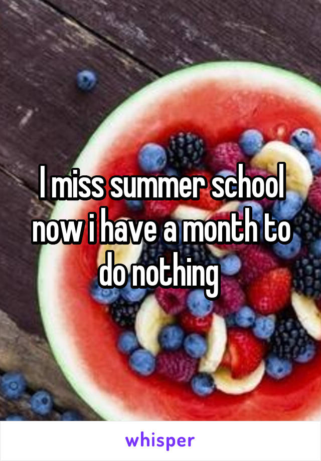 I miss summer school now i have a month to do nothing 