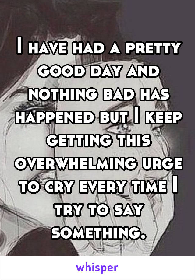 I have had a pretty good day and nothing bad has happened but I keep getting this overwhelming urge to cry every time I try to say something.