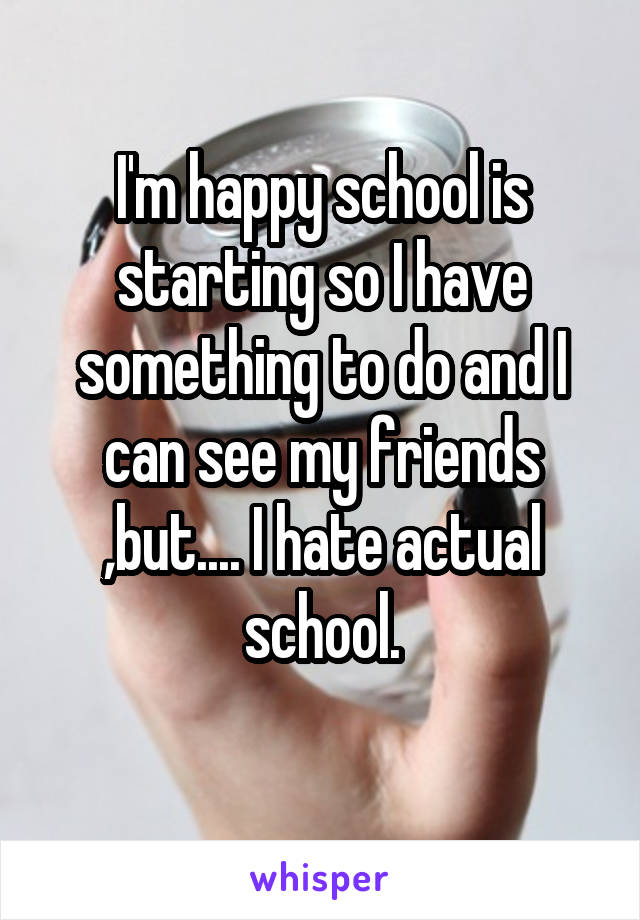 I'm happy school is starting so I have something to do and I can see my friends ,but.... I hate actual school.
