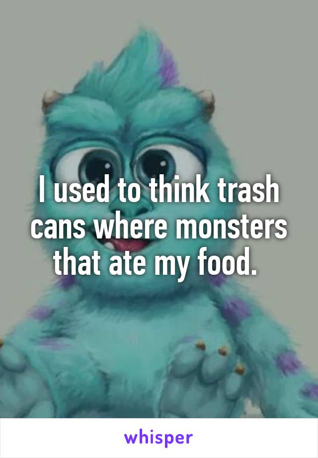 I used to think trash cans where monsters that ate my food. 