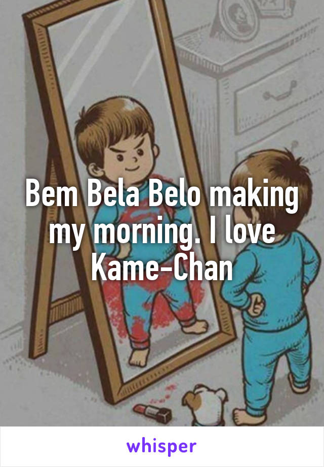 Bem Bela Belo making my morning. I love Kame-Chan