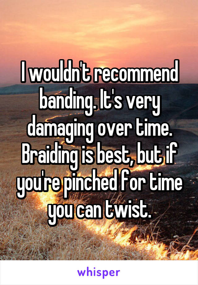 I wouldn't recommend banding. It's very damaging over time. Braiding is best, but if you're pinched for time you can twist.