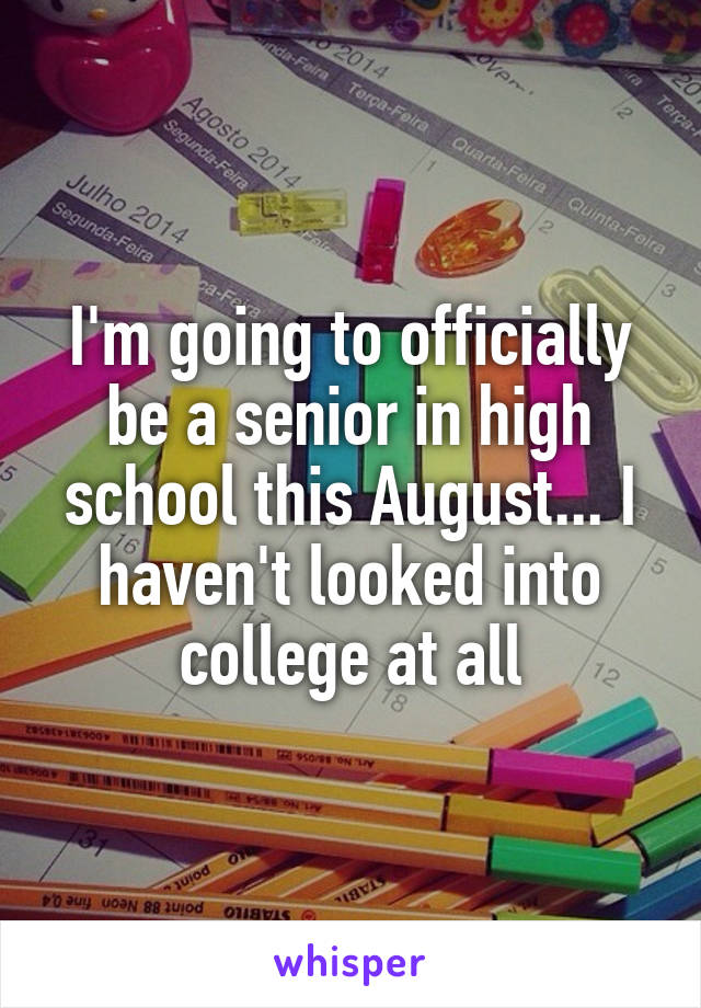 I'm going to officially be a senior in high school this August... I haven't looked into college at all